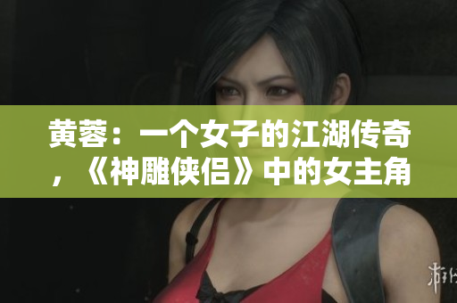 黃蓉：一個女子的江湖傳奇，《神雕俠侶》中的女主角重新解讀