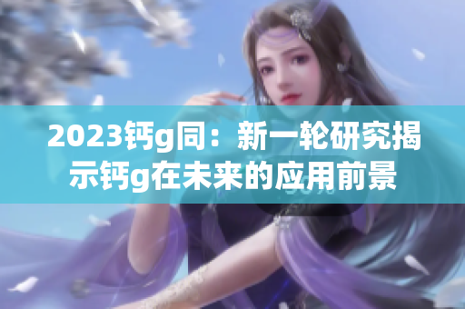 2023鈣g同：新一輪研究揭示鈣g在未來的應(yīng)用前景