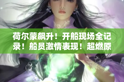 荷爾蒙飆升！開船現(xiàn)場全記錄！船員激情表現(xiàn)！超燃原聲視頻來襲~