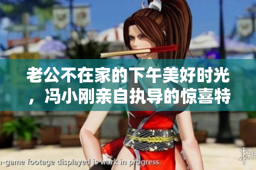 老公不在家的下午美好時(shí)光，馮小剛親自執(zhí)導(dǎo)的驚喜特輯  