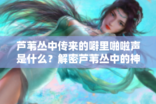 蘆葦叢中傳來的噼里啪啦聲是什么？解密蘆葦叢中的神秘聲音
