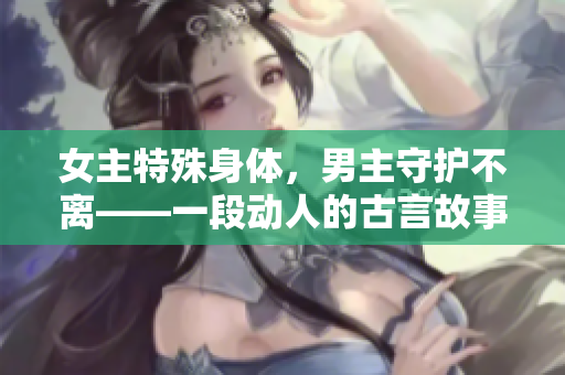 女主特殊身體，男主守護(hù)不離——一段動人的古言故事