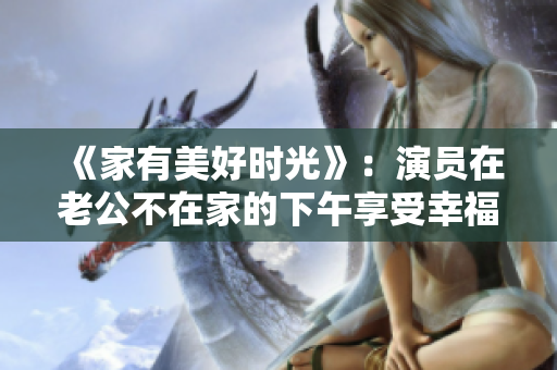 《家有美好時(shí)光》：演員在老公不在家的下午享受幸福時(shí)光