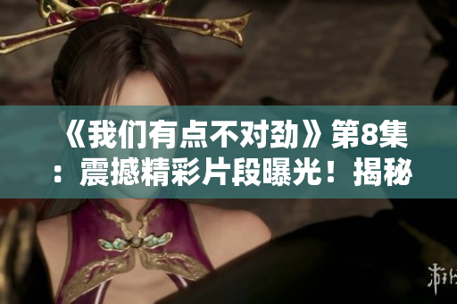 《我們有點不對勁》第8集：震撼精彩片段曝光！揭秘驚人真相！