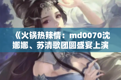 《火鍋熱辣情：md0070沈娜娜、蘇清歌團(tuán)圓盛宴上演》
