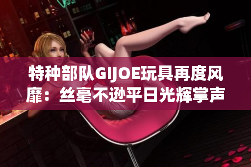 特種部隊(duì)GIJOE玩具再度風(fēng)靡：絲毫不遜平日光輝掌聲
