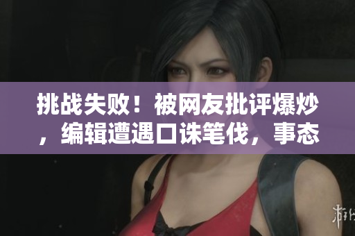 挑戰(zhàn)失?。”痪W(wǎng)友批評爆炒，編輯遭遇口誅筆伐，事態(tài)失控！