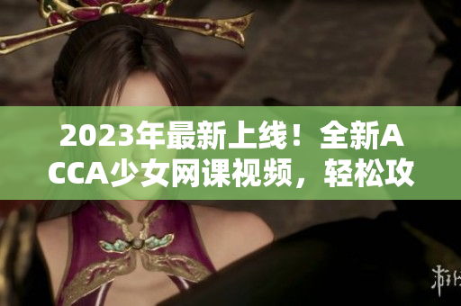 2023年最新上線！全新ACCA少女網(wǎng)課視頻，輕松攻克考試！