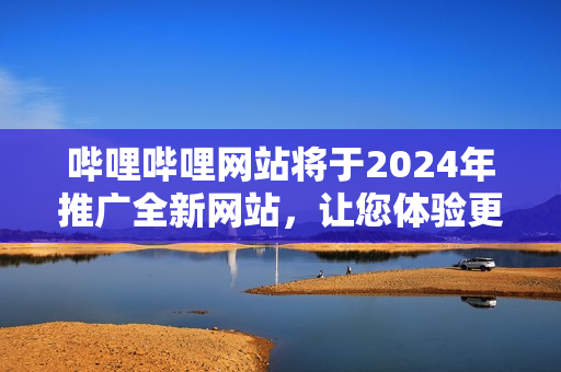 嗶哩嗶哩網(wǎng)站將于2024年推廣全新網(wǎng)站，讓您體驗更多精彩內(nèi)容