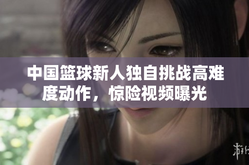 中國籃球新人獨(dú)自挑戰(zhàn)高難度動(dòng)作，驚險(xiǎn)視頻曝光