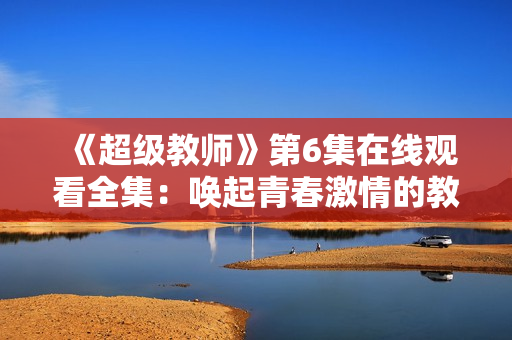 《超級教師》第6集在線觀看全集：喚起青春激情的教育變革