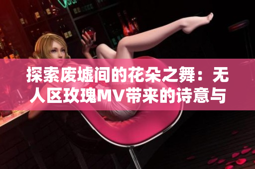 探索廢墟間的花朵之舞：無(wú)人區(qū)玫瑰MV帶來(lái)的詩(shī)意與希望
