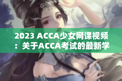 2023 ACCA少女網(wǎng)課視頻：關(guān)于ACCA考試的最新學(xué)習(xí)資源供應(yīng)