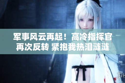 軍事風(fēng)云再起！高冷指揮官再次反轉(zhuǎn) 緊抱我熱淚漣漣的第二季