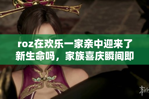 roz在歡樂(lè)一家親中迎來(lái)了新生命嗎，家族喜慶瞬間即將到來(lái)
