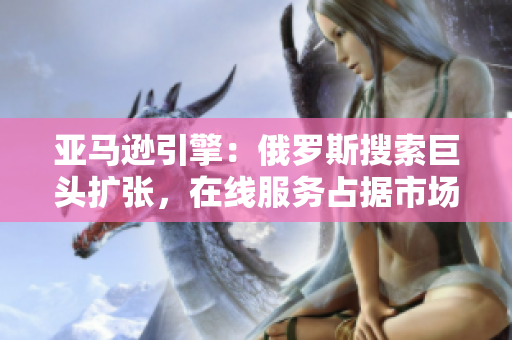 亞馬遜引擎：俄羅斯搜索巨頭擴(kuò)張，在線服務(wù)占據(jù)市場領(lǐng)先地位