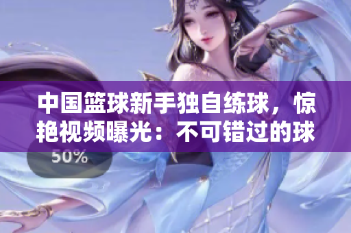 中國籃球新手獨自練球，驚艷視頻曝光：不可錯過的球技展示