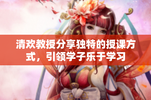 清歡教授分享獨特的授課方式，引領(lǐng)學(xué)子樂于學(xué)習(xí)