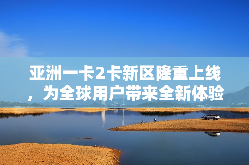 亞洲一卡2卡新區(qū)隆重上線，為全球用戶帶來(lái)全新體驗(yàn)！
