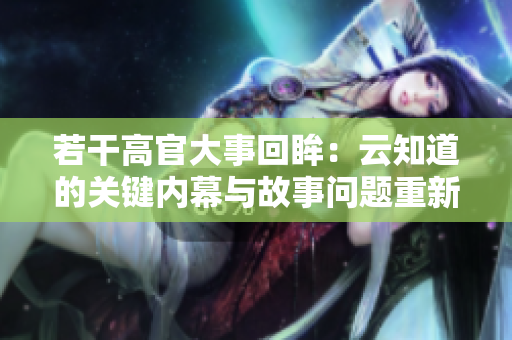 若干高官大事回眸：云知道的關(guān)鍵內(nèi)幕與故事問(wèn)題重新探究