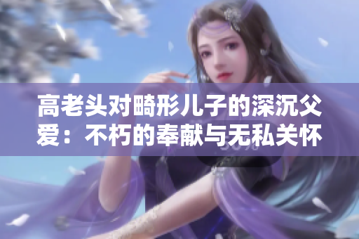 高老頭對(duì)畸形兒子的深沉父愛(ài)：不朽的奉獻(xiàn)與無(wú)私關(guān)懷