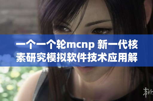 一個(gè)一個(gè)輪mcnp 新一代核素研究模擬軟件技術(shù)應(yīng)用解析