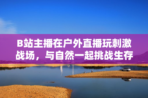 B站主播在戶外直播玩刺激戰(zhàn)場，與自然一起挑戰(zhàn)生存