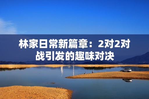 林家日常新篇章：2對(duì)2對(duì)戰(zhàn)引發(fā)的趣味對(duì)決