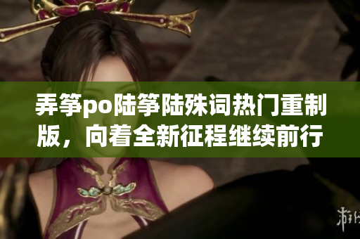 弄箏po陸箏陸殊詞熱門重制版，向著全新征程繼續(xù)前行