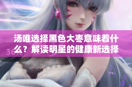 湯唯選擇黑色大棗意味著什么？解讀明星的健康新選擇