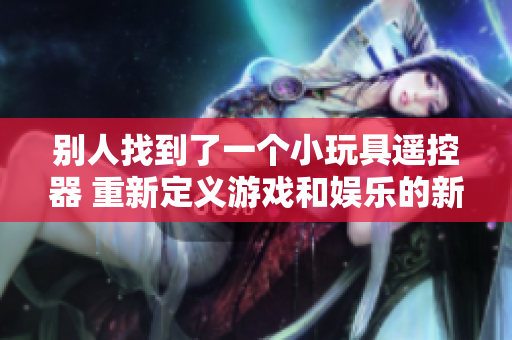 別人找到了一個小玩具遙控器 重新定義游戲和娛樂的新高度！