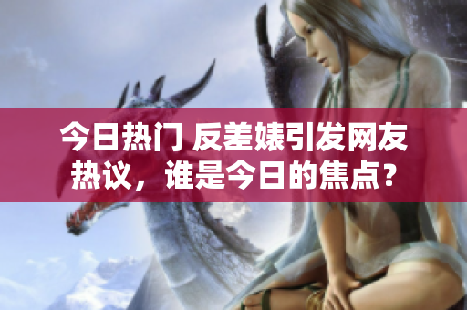 今日熱門 反差婊引發(fā)網(wǎng)友熱議，誰是今日的焦點(diǎn)？