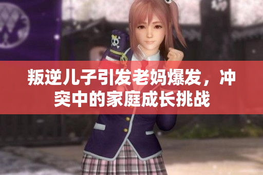 叛逆兒子引發(fā)老媽爆發(fā)，沖突中的家庭成長挑戰(zhàn)