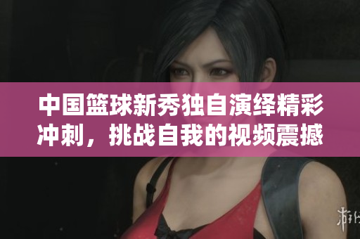 中國(guó)籃球新秀獨(dú)自演繹精彩沖刺，挑戰(zhàn)自我的視頻震撼登場(chǎng)