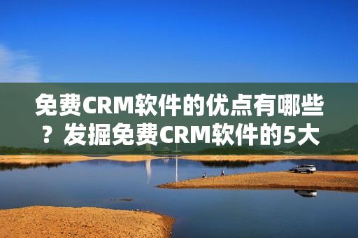 免費CRM軟件的優(yōu)點有哪些？發(fā)掘免費CRM軟件的5大優(yōu)勢！
