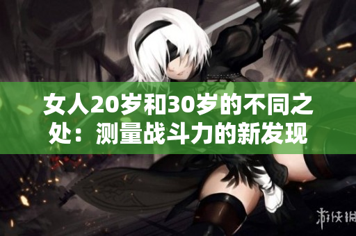 女人20歲和30歲的不同之處：測量戰(zhàn)斗力的新發(fā)現