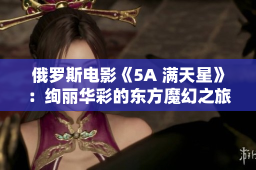 俄羅斯電影《5A 滿天星》：絢麗華彩的東方魔幻之旅