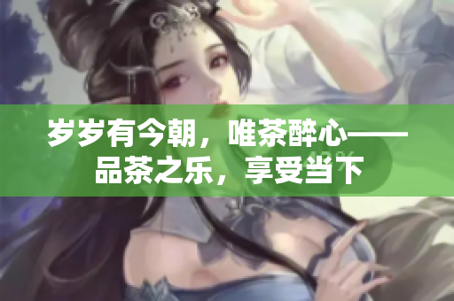 歲歲有今朝，唯茶醉心——品茶之樂，享受當(dāng)下