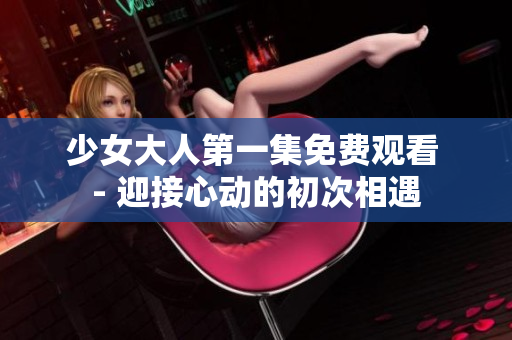 少女大人第一集免費觀看 - 迎接心動的初次相遇