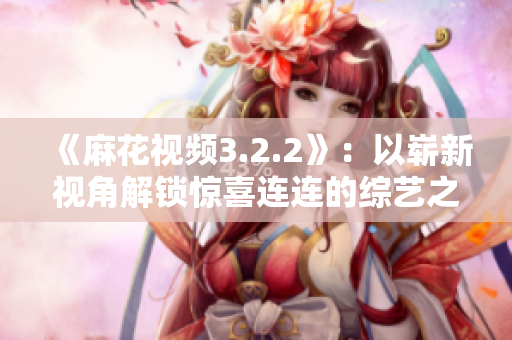《麻花視頻3.2.2》：以嶄新視角解鎖驚喜連連的綜藝之旅！