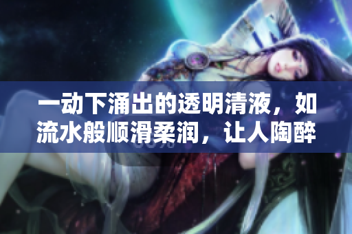 一動(dòng)下涌出的透明清液，如流水般順滑柔潤，讓人陶醉其中