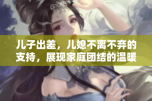 兒子出差，兒媳不離不棄的支持，展現(xiàn)家庭團(tuán)結(jié)的溫暖力量！