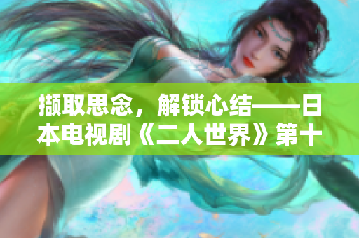 擷取思念，解鎖心結(jié)——日本電視劇《二人世界》第十三集情節(jié)揭秘