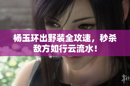楊玉環(huán)出野裝全攻速，秒殺敵方如行云流水！