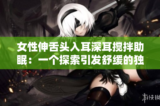 女性伸舌頭入耳深耳攪拌助眠：一個探索引發(fā)舒緩的獨特方法