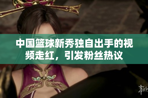 中國(guó)籃球新秀獨(dú)自出手的視頻走紅，引發(fā)粉絲熱議