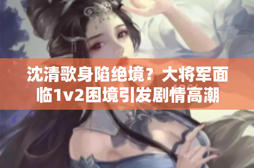 沈清歌身陷絕境？大將軍面臨1v2困境引發(fā)劇情高潮