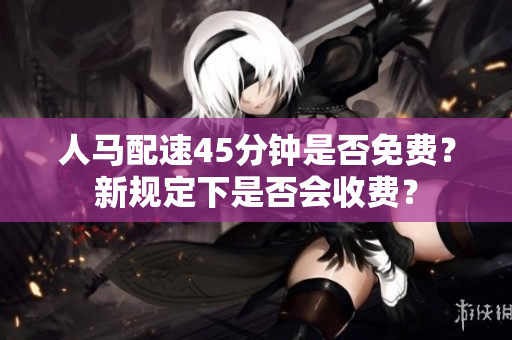 人馬配速45分鐘是否免費(fèi)？新規(guī)定下是否會收費(fèi)？