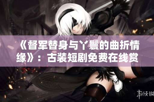 《督軍替身與丫鬟的曲折情緣》：古裝短劇免費(fèi)在線賞析