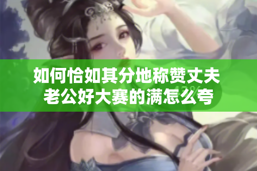 如何恰如其分地稱贊丈夫 老公好大賽的滿怎么夸